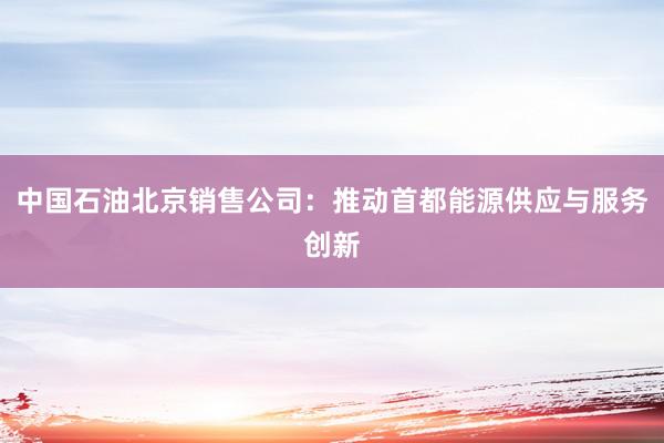 中国石油北京销售公司：推动首都能源供应与服务创新